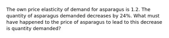 The own price elasticity of demand for asparagus is 1.2. The quantity of asparagus demanded decreases by 24%. What must have happened to the price of asparagus to lead to this decrease is quantity demanded?