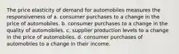 The price elasticity of demand for automobiles measures the responsiveness of a. consumer purchases to a change in the price of automobiles. b. consumer purchases to a change in the quality of automobiles. c. supplier production levels to a change in the price of automobiles. d. consumer purchases of automobiles to a change in their income.