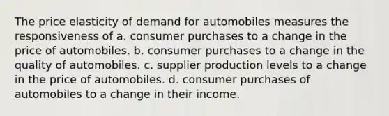 The price elasticity of demand for automobiles measures the responsiveness of a. consumer purchases to a change in the price of automobiles. b. consumer purchases to a change in the quality of automobiles. c. supplier production levels to a change in the price of automobiles. d. consumer purchases of automobiles to a change in their income.