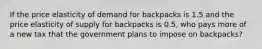 If the price elasticity of demand for backpacks is 1.5 and the price elasticity of supply for backpacks is 0.5, who pays more of a new tax that the government plans to impose on backpacks?