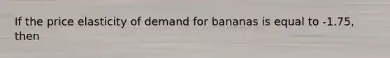 If the price elasticity of demand for bananas is equal to -1.75, then