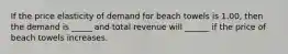 If the price elasticity of demand for beach towels is 1.00, then the demand is _____ and total revenue will ______ if the price of beach towels increases.