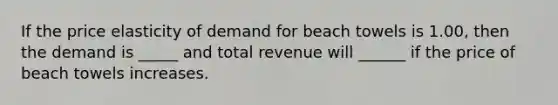 If the price elasticity of demand for beach towels is 1.00, then the demand is _____ and total revenue will ______ if the price of beach towels increases.