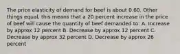 The price elasticity of demand for beef is about 0.60. Other things equal, this means that a 20 percent increase in the price of beef will cause the quantity of beef demanded to: A. Increase by approx 12 percent B. Decrease by approx 12 percent C. Decrease by approx 32 percent D. Decrease by approx 26 percent