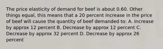 The price elasticity of demand for beef is about 0.60. Other things equal, this means that a 20 percent increase in the price of beef will cause the quantity of beef demanded to: A. Increase by approx 12 percent B. Decrease by approx 12 percent C. Decrease by approx 32 percent D. Decrease by approx 26 percent