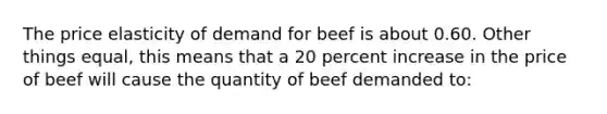 The price elasticity of demand for beef is about 0.60. Other things equal, this means that a 20 percent increase in the price of beef will cause the quantity of beef demanded to: