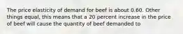 The price elasticity of demand for beef is about 0.60. Other things equal, this means that a 20 percent increase in the price of beef will cause the quantity of beef demanded to