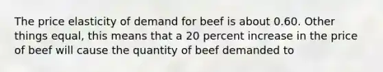 The price elasticity of demand for beef is about 0.60. Other things equal, this means that a 20 percent increase in the price of beef will cause the quantity of beef demanded to