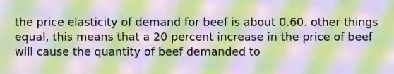 the price elasticity of demand for beef is about 0.60. other things equal, this means that a 20 percent increase in the price of beef will cause the quantity of beef demanded to