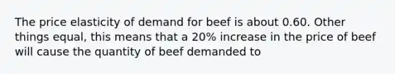 The price elasticity of demand for beef is about 0.60. Other things equal, this means that a 20% increase in the price of beef will cause the quantity of beef demanded to