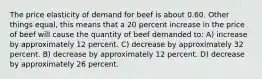 The price elasticity of demand for beef is about 0.60. Other things equal, this means that a 20 percent increase in the price of beef will cause the quantity of beef demanded to: A) increase by approximately 12 percent. C) decrease by approximately 32 percent. B) decrease by approximately 12 percent. D) decrease by approximately 26 percent.