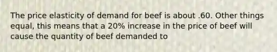 The price elasticity of demand for beef is about .60. Other things equal, this means that a 20% increase in the price of beef will cause the quantity of beef demanded to