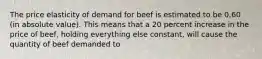 The price elasticity of demand for beef is estimated to be 0.60 (in absolute value). This means that a 20 percent increase in the price of beef, holding everything else constant, will cause the quantity of beef demanded to