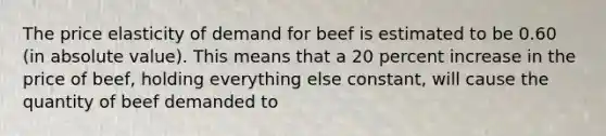 The price elasticity of demand for beef is estimated to be 0.60 (in <a href='https://www.questionai.com/knowledge/kbbTh4ZPeb-absolute-value' class='anchor-knowledge'>absolute value</a>). This means that a 20 percent increase in the price of beef, holding everything else constant, will cause the quantity of beef demanded to