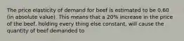 The price elasticity of demand for beef is estimated to be 0.60 (in absolute value). This means that a 20% increase in the price of the beef, holding every thing else constant, will cause the quantity of beef demanded to