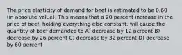 The price elasticity of demand for beef is estimated to be 0.60 (in absolute value). This means that a 20 percent increase in the price of beef, holding everything else constant, will cause the quantity of beef demanded to A) decrease by 12 percent B) decrease by 26 percent C) decrease by 32 percent D) decrease by 60 percent