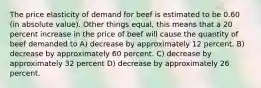 The price elasticity of demand for beef is estimated to be 0.60 (in absolute value). Other things equal, this means that a 20 percent increase in the price of beef will cause the quantity of beef demanded to A) decrease by approximately 12 percent. B) decrease by approximately 60 percent. C) decrease by approximately 32 percent D) decrease by approximately 26 percent.