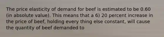 The price elasticity of demand for beef is estimated to be 0.60 (in absolute value). This means that a 6) 20 percent increase in the price of beef, holding every thing else constant, will cause the quantity of beef demanded to