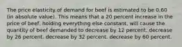 The price elasticity of demand for beef is estimated to be 0.60 (in absolute value). This means that a 20 percent increase in the price of beef, holding everything else constant, will cause the quantity of beef demanded to decrease by 12 percent. decrease by 26 percent. decrease by 32 percent. decrease by 60 percent.