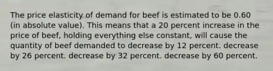 The price elasticity of demand for beef is estimated to be 0.60 (in absolute value). This means that a 20 percent increase in the price of beef, holding everything else constant, will cause the quantity of beef demanded to decrease by 12 percent. decrease by 26 percent. decrease by 32 percent. decrease by 60 percent.