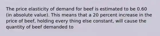 The price elasticity of demand for beef is estimated to be 0.60 (in absolute value). This means that a 20 percent increase in the price of beef, holding every thing else constant, will cause the quantity of beef demanded to