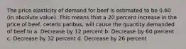 The price elasticity of demand for beef is estimated to be 0.60 (in absolute value). This means that a 20 percent increase in the price of beef, ceteris paribus, will cause the quantity demanded of beef to a. Decrease by 12 percent b. Decrease by 60 percent c. Decrease by 32 percent d. Decrease by 26 percent