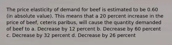 The price elasticity of demand for beef is estimated to be 0.60 (in absolute value). This means that a 20 percent increase in the price of beef, ceteris paribus, will cause the quantity demanded of beef to a. Decrease by 12 percent b. Decrease by 60 percent c. Decrease by 32 percent d. Decrease by 26 percent