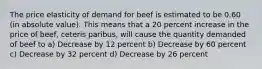 The price elasticity of demand for beef is estimated to be 0.60 (in absolute value). This means that a 20 percent increase in the price of beef, ceteris paribus, will cause the quantity demanded of beef to a) Decrease by 12 percent b) Decrease by 60 percent c) Decrease by 32 percent d) Decrease by 26 percent