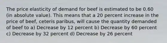 The price elasticity of demand for beef is estimated to be 0.60 (in <a href='https://www.questionai.com/knowledge/kbbTh4ZPeb-absolute-value' class='anchor-knowledge'>absolute value</a>). This means that a 20 percent increase in the price of beef, ceteris paribus, will cause the quantity demanded of beef to a) Decrease by 12 percent b) Decrease by 60 percent c) Decrease by 32 percent d) Decrease by 26 percent