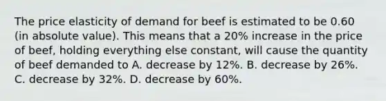 The price elasticity of demand for beef is estimated to be 0.60 (in absolute value). This means that a 20% increase in the price of beef, holding everything else constant, will cause the quantity of beef demanded to A. decrease by 12%. B. decrease by 26%. C. decrease by 32%. D. decrease by 60%.