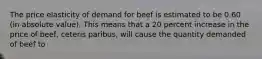 The price elasticity of demand for beef is estimated to be 0.60 (in absolute value). This means that a 20 percent increase in the price of beef, ceteris paribus, will cause the quantity demanded of beef to