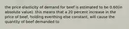 the price elasticity of demand for beef is estimated to be 0.60(in absolute value). this means that a 20 percent increase in the price of beef, holding everthing else constant, will cause the quantity of beef demanded to