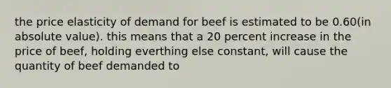 the price elasticity of demand for beef is estimated to be 0.60(in absolute value). this means that a 20 percent increase in the price of beef, holding everthing else constant, will cause the quantity of beef demanded to