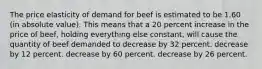 The price elasticity of demand for beef is estimated to be 1.60 (in absolute value). This means that a 20 percent increase in the price of beef, holding everything else constant, will cause the quantity of beef demanded to decrease by 32 percent. decrease by 12 percent. decrease by 60 percent. decrease by 26 percent.