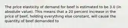 The price elasticity of demand for beef is estimated to be 3.0 (in absolute value). This means that a 20 percent increase in the price of beef, holding everything else constant, will cause the quantity of beef demanded to