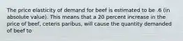 The price elasticity of demand for beef is estimated to be .6 (in absolute value). This means that a 20 percent increase in the price of beef, ceteris paribus, will cause the quantity demanded of beef to