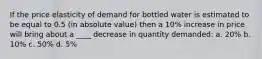 If the price elasticity of demand for bottled water is estimated to be equal to 0.5 (in absolute value) then a 10% increase in price will bring about a ____ decrease in quantity demanded: a. 20% b. 10% c. 50% d. 5%