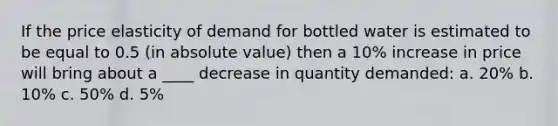 If the price elasticity of demand for bottled water is estimated to be equal to 0.5 (in absolute value) then a 10% increase in price will bring about a ____ decrease in quantity demanded: a. 20% b. 10% c. 50% d. 5%