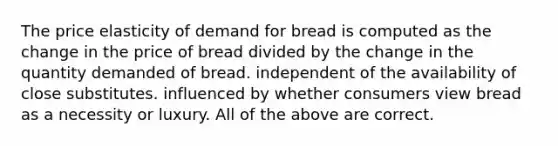 The price elasticity of demand for bread is computed as the change in the price of bread divided by the change in the quantity demanded of bread. independent of the availability of close substitutes. influenced by whether consumers view bread as a necessity or luxury. All of the above are correct.