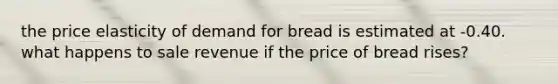 the price elasticity of demand for bread is estimated at -0.40. what happens to sale revenue if the price of bread rises?