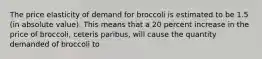 The price elasticity of demand for broccoli is estimated to be 1.5 (in absolute value). This means that a 20 percent increase in the price of broccoli, ceteris paribus, will cause the quantity demanded of broccoli to