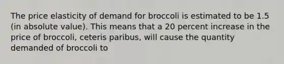 The price elasticity of demand for broccoli is estimated to be 1.5 (in absolute value). This means that a 20 percent increase in the price of broccoli, ceteris paribus, will cause the quantity demanded of broccoli to