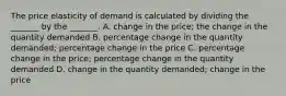 The price elasticity of demand is calculated by dividing the​ _______ by the​ _______. A. change in the​ price; the change in the quantity demanded B. percentage change in the quantity​ demanded; percentage change in the price C. percentage change in the​ price; percentage change in the quantity demanded D. change in the quantity​ demanded; change in the price