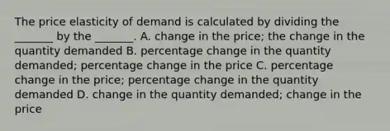 The price elasticity of demand is calculated by dividing the​ _______ by the​ _______. A. change in the​ price; the change in the quantity demanded B. percentage change in the quantity​ demanded; percentage change in the price C. percentage change in the​ price; percentage change in the quantity demanded D. change in the quantity​ demanded; change in the price