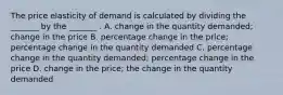 The price elasticity of demand is calculated by dividing the​ _______ by the​ _______ . A. change in the quantity​ demanded; change in the price B. percentage change in the​ price; percentage change in the quantity demanded C. percentage change in the quantity​ demanded; percentage change in the price D. change in the​ price; the change in the quantity demanded