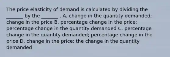 The price elasticity of demand is calculated by dividing the​ _______ by the​ _______ . A. change in the quantity​ demanded; change in the price B. percentage change in the​ price; percentage change in the quantity demanded C. percentage change in the quantity​ demanded; percentage change in the price D. change in the​ price; the change in the quantity demanded