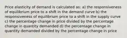 Price elasticity of demand is calculated as: a) the responsiveness of equilibrium price to a shift in the demand curve b) the responsiveness of equilibrium price to a shift in the supply curve c) the percentage change in price divided by the percentage change in quantity demanded d) the percentage change in quantity demanded divided by the percentage change in price