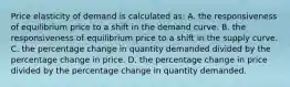 Price elasticity of demand is calculated as: A. the responsiveness of equilibrium price to a shift in the demand curve. B. the responsiveness of equilibrium price to a shift in the supply curve. C. the percentage change in quantity demanded divided by the percentage change in price. D. the percentage change in price divided by the percentage change in quantity demanded.