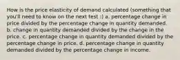 How is the price elasticity of demand calculated (something that you'll need to know on the next test :) a. percentage change in price divided by the percentage change in quantity demanded. b. change in quantity demanded divided by the change in the price. c. percentage change in quantity demanded divided by the percentage change in price. d. percentage change in quantity demanded divided by the percentage change in income.