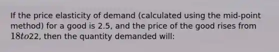 If the price elasticity of demand (calculated using the mid-point method) for a good is 2.5, and the price of the good rises from 18 to22, then the quantity demanded will: